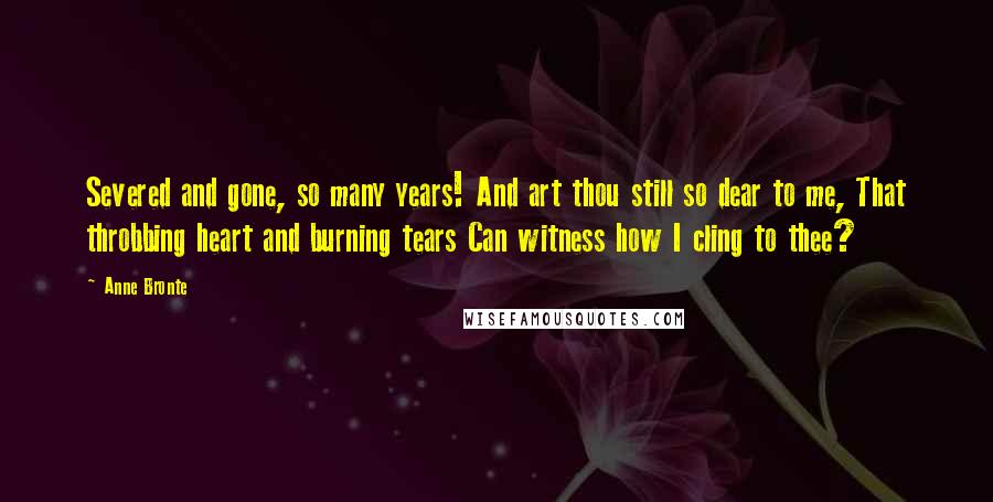 Anne Bronte quotes: Severed and gone, so many years! And art thou still so dear to me, That throbbing heart and burning tears Can witness how I cling to thee?