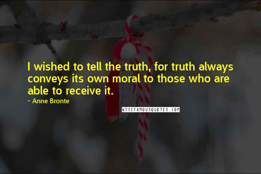 Anne Bronte quotes: I wished to tell the truth, for truth always conveys its own moral to those who are able to receive it.