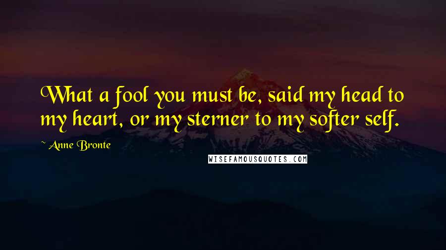 Anne Bronte quotes: What a fool you must be, said my head to my heart, or my sterner to my softer self.