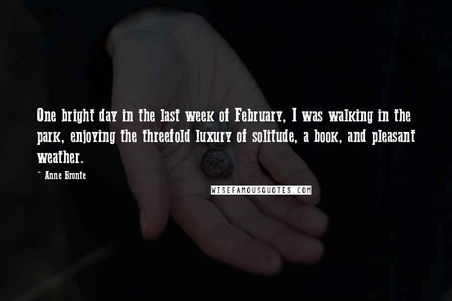 Anne Bronte quotes: One bright day in the last week of February, I was walking in the park, enjoying the threefold luxury of solitude, a book, and pleasant weather. Anne Bronte quotes: One bright day in the last week of February, I was walking in the park, enjoying the threefold luxury of solitude, a book, and pleasant weather.