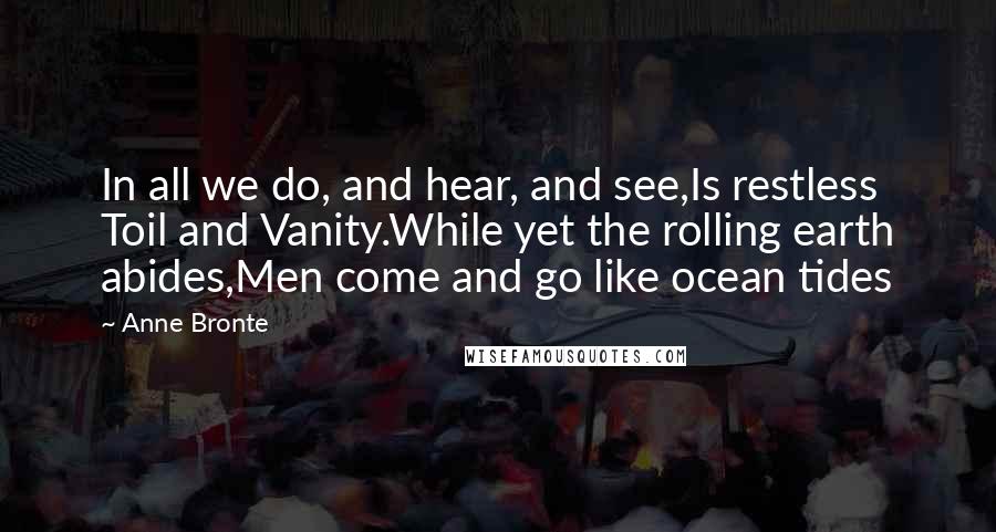 Anne Bronte quotes: In all we do, and hear, and see,Is restless Toil and Vanity.While yet the rolling earth abides,Men come and go like ocean tides Anne Bronte quotes: In all we do, and hear, and see,Is restless Toil and Vanity.While yet the rolling earth abides,Men come and go like ocean tides