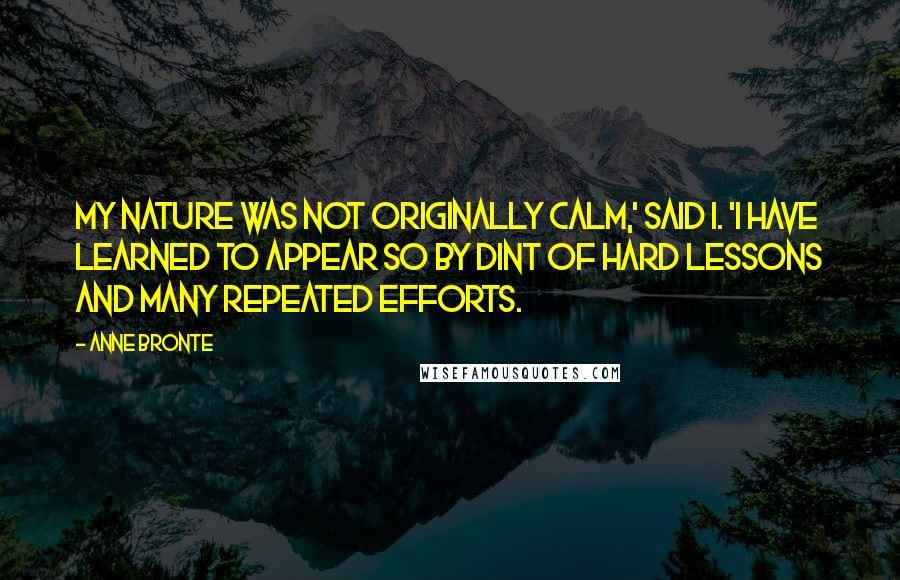 Anne Bronte quotes: My nature was not originally calm,' said I. 'I have learned to appear so by dint of hard lessons and many repeated efforts. Anne Bronte quotes: My nature was not originally calm,' said I. 'I have learned to appear so by dint of hard lessons and many repeated efforts.