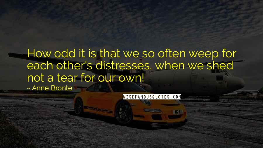 Anne Bronte quotes: How odd it is that we so often weep for each other's distresses, when we shed not a tear for our own!