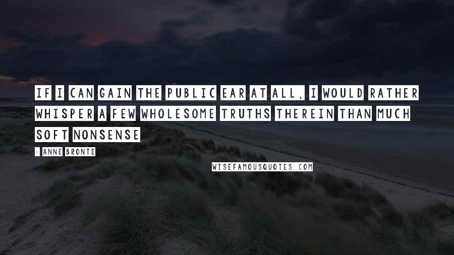 Anne Bronte quotes: if I can gain the public ear at all, I would rather whisper a few wholesome truths therein than much soft nonsense Anne Bronte quotes: if I can gain the public ear at all, I would rather whisper a few wholesome truths therein than much soft nonsense