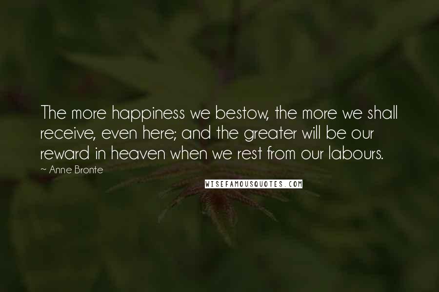 Anne Bronte quotes: The more happiness we bestow, the more we shall receive, even here; and the greater will be our reward in heaven when we rest from our labours.