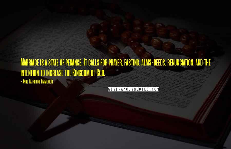 Anne Catherine Emmerich quotes: Marriage is a state of penance. It calls for prayer, fasting, alms-deeds, renunciation, and the intention to increase the Kingdom of God. Anne Catherine Emmerich quotes: Marriage is a state of penance. It calls for prayer, fasting, alms-deeds, renunciation, and the intention to increase the Kingdom of God.