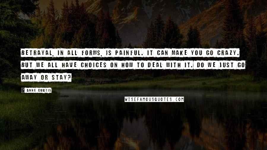 Anne Curtis quotes: Betrayal, in all forms, is painful. It can make you go crazy. But we all have choices on how to deal with it. Do we just go away or stay?