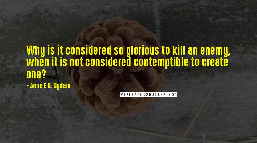 Anne E.G. Nydam quotes: Why is it considered so glorious to kill an enemy, when it is not considered contemptible to create one? Anne E.G. Nydam quotes: Why is it considered so glorious to kill an enemy, when it is not considered contemptible to create one?
