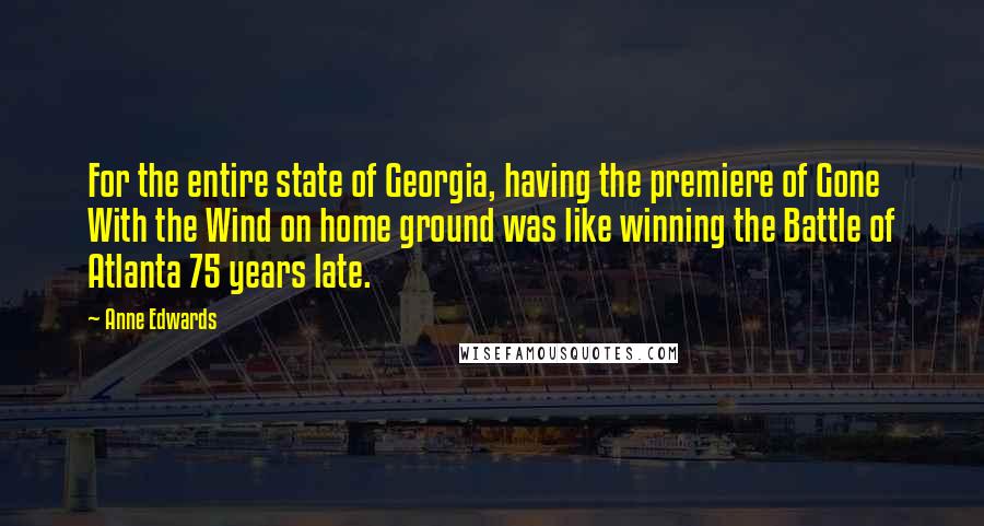 Anne Edwards quotes: For the entire state of Georgia, having the premiere of Gone With the Wind on home ground was like winning the Battle of Atlanta 75 years late. Anne Edwards quotes: For the entire state of Georgia, having the premiere of Gone With the Wind on home ground was like winning the Battle of Atlanta 75 years late.