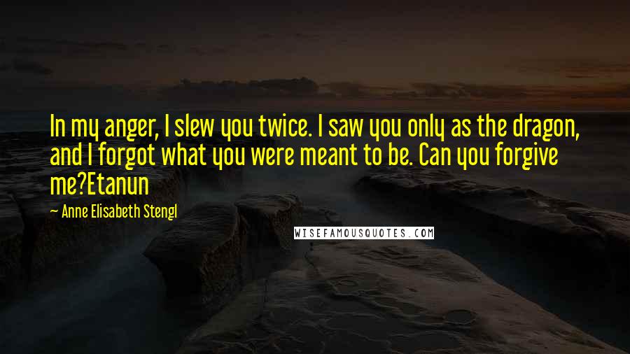 Anne Elisabeth Stengl quotes: In my anger, I slew you twice. I saw you only as the dragon, and I forgot what you were meant to be. Can you forgive me?Etanun