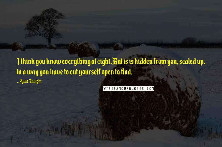 Anne Enright quotes: I think you know everything at eight. But is is hidden from you, sealed up, in a way you have to cut yourself open to find.