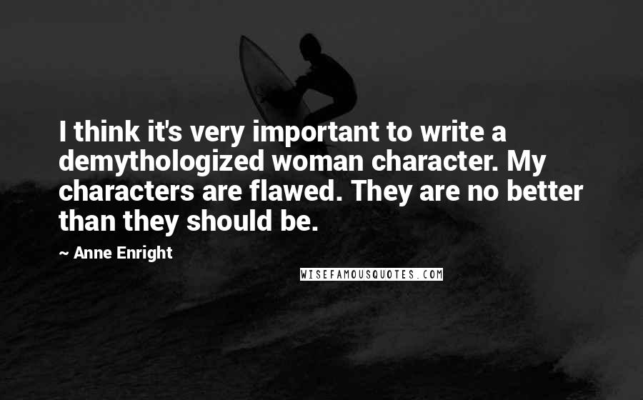 Anne Enright quotes: I think it's very important to write a demythologized woman character. My characters are flawed. They are no better than they should be. Anne Enright quotes: I think it's very important to write a demythologized woman character. My characters are flawed. They are no better than they should be.