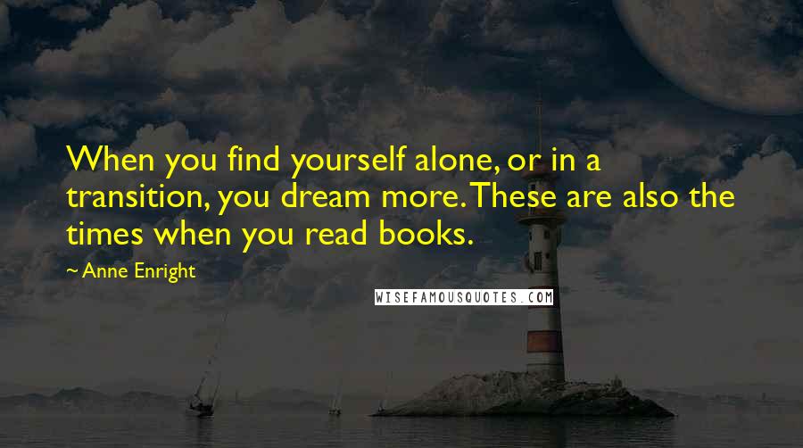 Anne Enright quotes: When you find yourself alone, or in a transition, you dream more. These are also the times when you read books. Anne Enright quotes: When you find yourself alone, or in a transition, you dream more. These are also the times when you read books.