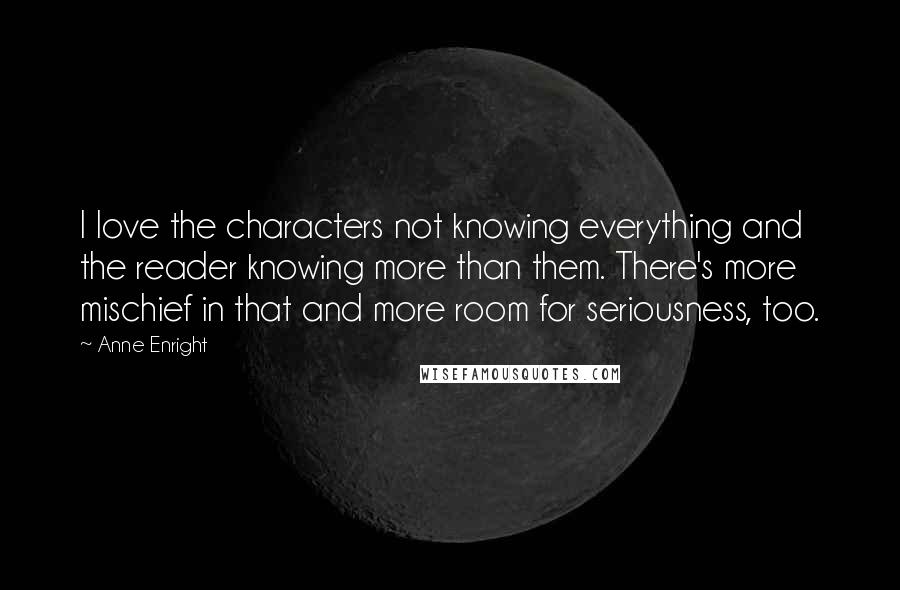 Anne Enright quotes: I love the characters not knowing everything and the reader knowing more than them. There's more mischief in that and more room for seriousness, too. Anne Enright quotes: I love the characters not knowing everything and the reader knowing more than them. There's more mischief in that and more room for seriousness, too.
