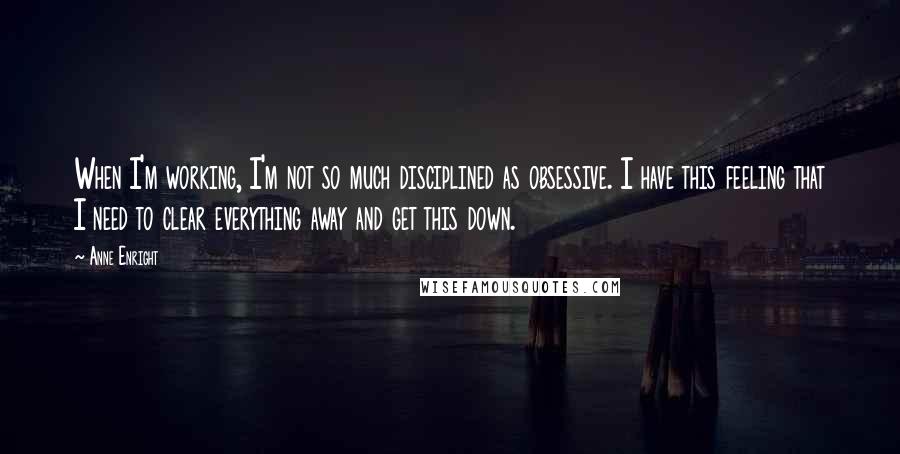 Anne Enright quotes: When I'm working, I'm not so much disciplined as obsessive. I have this feeling that I need to clear everything away and get this down.