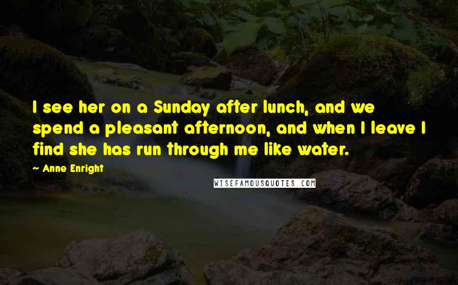 Anne Enright quotes: I see her on a Sunday after lunch, and we spend a pleasant afternoon, and when I leave I find she has run through me like water. Anne Enright quotes: I see her on a Sunday after lunch, and we spend a pleasant afternoon, and when I leave I find she has run through me like water.