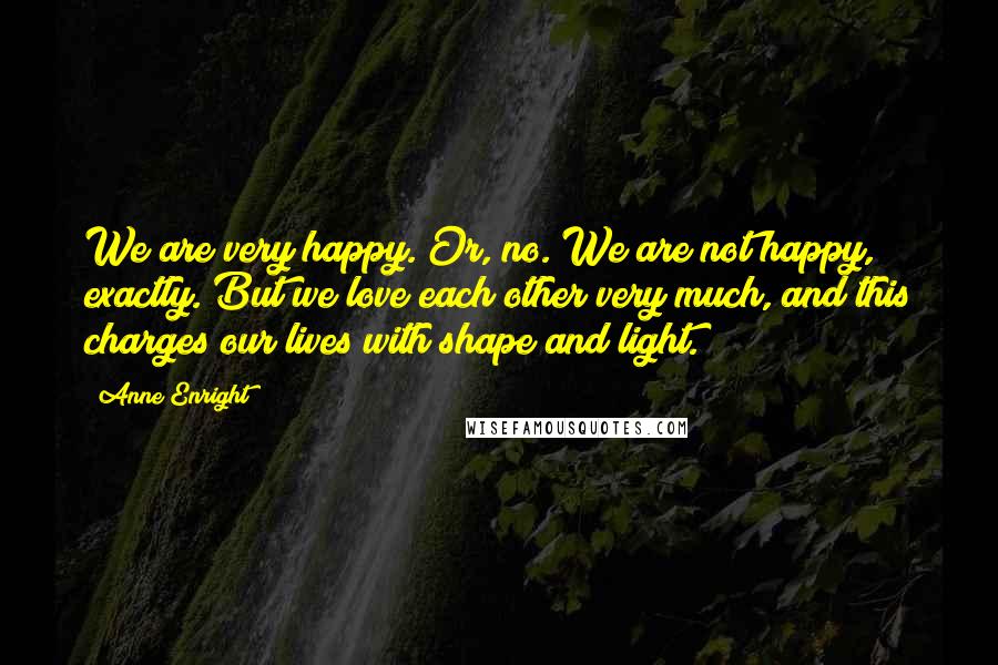 Anne Enright quotes: We are very happy. Or, no. We are not happy, exactly. But we love each other very much, and this charges our lives with shape and light. Anne Enright quotes: We are very happy. Or, no. We are not happy, exactly. But we love each other very much, and this charges our lives with shape and light.