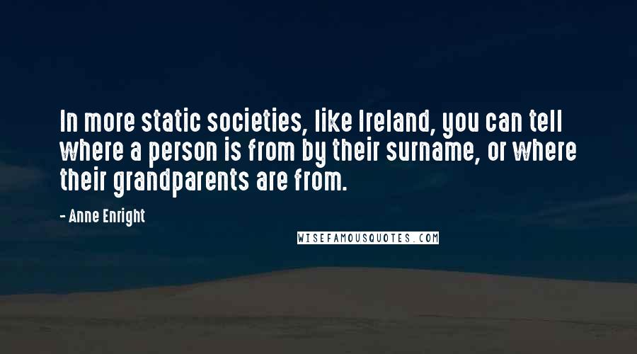 Anne Enright quotes: In more static societies, like Ireland, you can tell where a person is from by their surname, or where their grandparents are from. Anne Enright quotes: In more static societies, like Ireland, you can tell where a person is from by their surname, or where their grandparents are from.