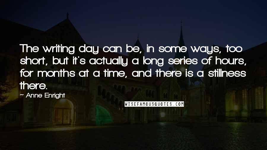 Anne Enright quotes: The writing day can be, in some ways, too short, but it's actually a long series of hours, for months at a time, and there is a stillness there. Anne Enright quotes: The writing day can be, in some ways, too short, but it's actually a long series of hours, for months at a time, and there is a stillness there.