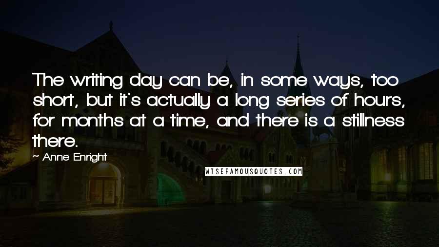 Anne Enright quotes: The writing day can be, in some ways, too short, but it's actually a long series of hours, for months at a time, and there is a stillness there.