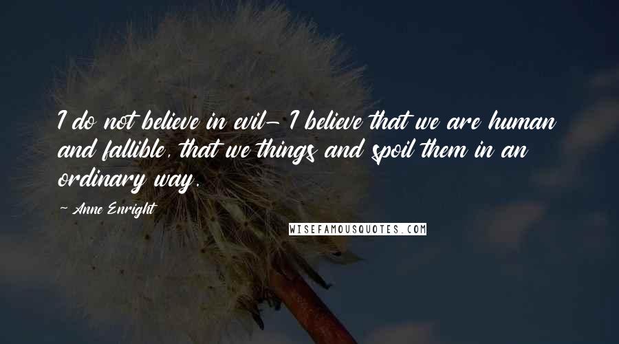 Anne Enright quotes: I do not believe in evil- I believe that we are human and fallible, that we things and spoil them in an ordinary way. Anne Enright quotes: I do not believe in evil- I believe that we are human and fallible, that we things and spoil them in an ordinary way.