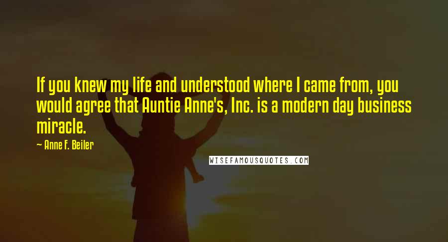Anne F. Beiler quotes: If you knew my life and understood where I came from, you would agree that Auntie Anne's, Inc. is a modern day business miracle. Anne F. Beiler quotes: If you knew my life and understood where I came from, you would agree that Auntie Anne's, Inc. is a modern day business miracle.