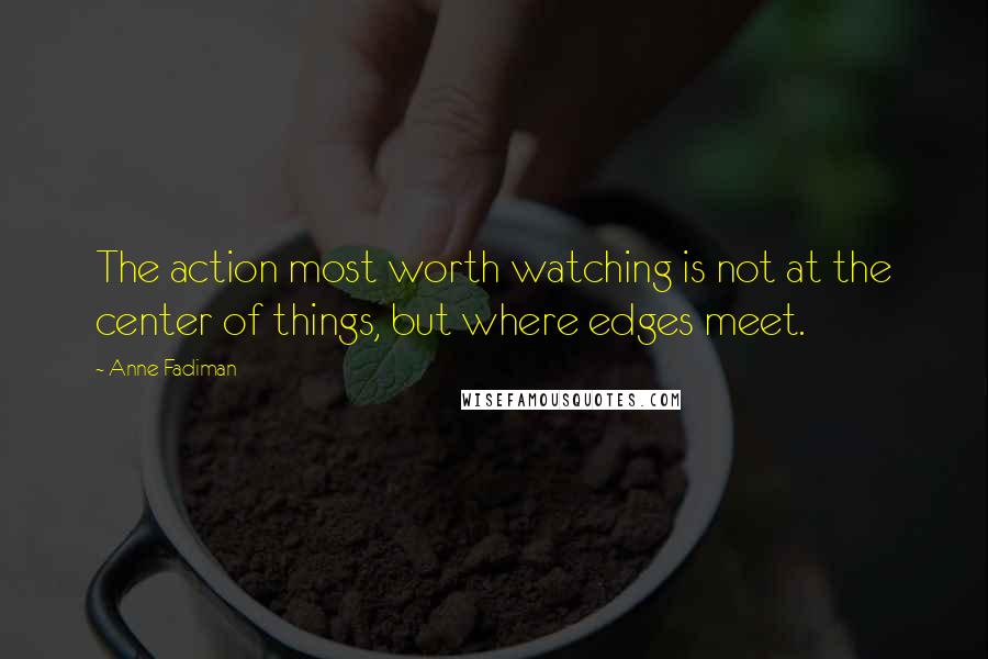 Anne Fadiman quotes: The action most worth watching is not at the center of things, but where edges meet.