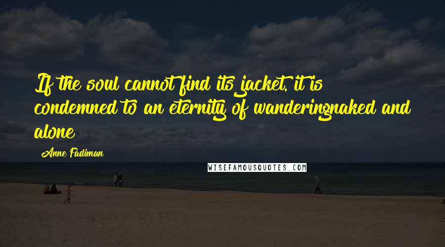 Anne Fadiman quotes: If the soul cannot find its jacket. it is condemned to an eternity of wanderingnaked and alone