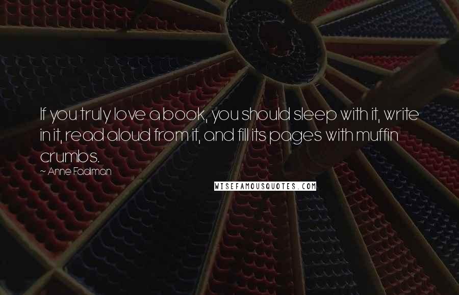 Anne Fadiman quotes: If you truly love a book, you should sleep with it, write in it, read aloud from it, and fill its pages with muffin crumbs.