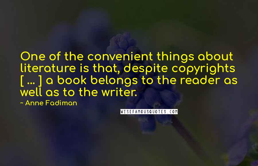 Anne Fadiman quotes: One of the convenient things about literature is that, despite copyrights [ ... ] a book belongs to the reader as well as to the writer.