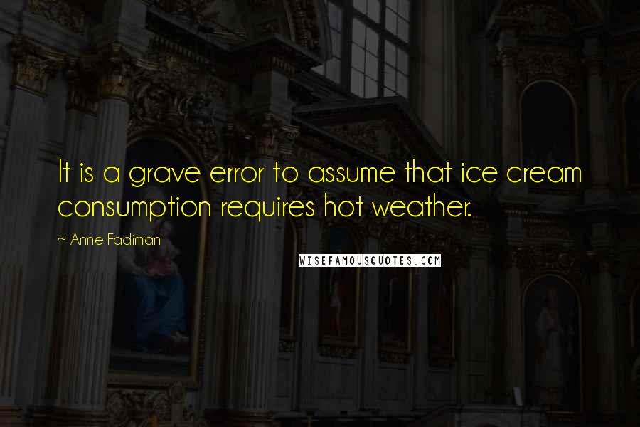 Anne Fadiman quotes: It is a grave error to assume that ice cream consumption requires hot weather.