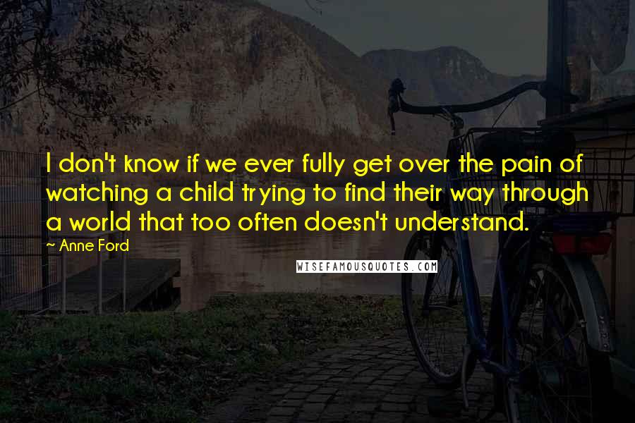 Anne Ford quotes: I don't know if we ever fully get over the pain of watching a child trying to find their way through a world that too often doesn't understand.