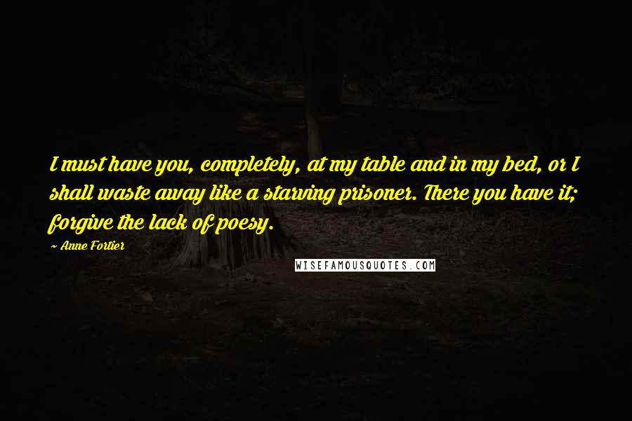 Anne Fortier quotes: I must have you, completely, at my table and in my bed, or I shall waste away like a starving prisoner. There you have it; forgive the lack of poesy. Anne Fortier quotes: I must have you, completely, at my table and in my bed, or I shall waste away like a starving prisoner. There you have it; forgive the lack of poesy.