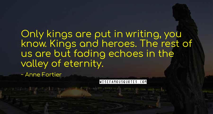 Anne Fortier quotes: Only kings are put in writing, you know. Kings and heroes. The rest of us are but fading echoes in the valley of eternity. Anne Fortier quotes: Only kings are put in writing, you know. Kings and heroes. The rest of us are but fading echoes in the valley of eternity.