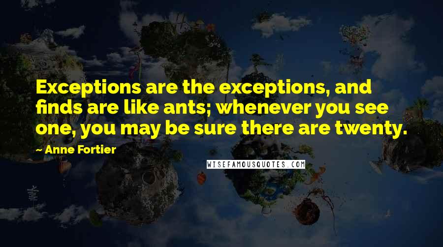 Anne Fortier quotes: Exceptions are the exceptions, and finds are like ants; whenever you see one, you may be sure there are twenty. Anne Fortier quotes: Exceptions are the exceptions, and finds are like ants; whenever you see one, you may be sure there are twenty.