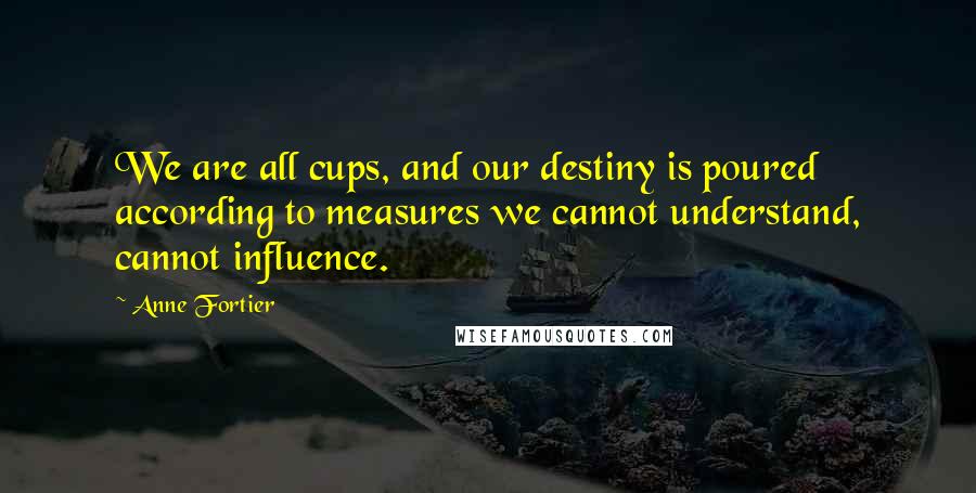 Anne Fortier quotes: We are all cups, and our destiny is poured according to measures we cannot understand, cannot influence. Anne Fortier quotes: We are all cups, and our destiny is poured according to measures we cannot understand, cannot influence.