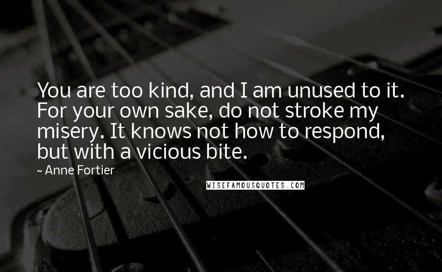 Anne Fortier quotes: You are too kind, and I am unused to it. For your own sake, do not stroke my misery. It knows not how to respond, but with a vicious bite. Anne Fortier quotes: You are too kind, and I am unused to it. For your own sake, do not stroke my misery. It knows not how to respond, but with a vicious bite.