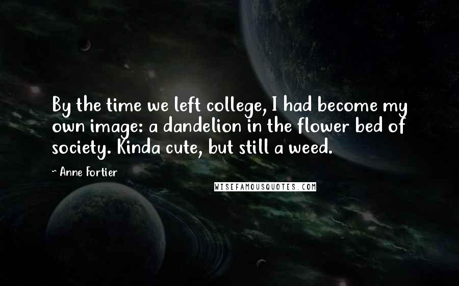 Anne Fortier quotes: By the time we left college, I had become my own image: a dandelion in the flower bed of society. Kinda cute, but still a weed. Anne Fortier quotes: By the time we left college, I had become my own image: a dandelion in the flower bed of society. Kinda cute, but still a weed.