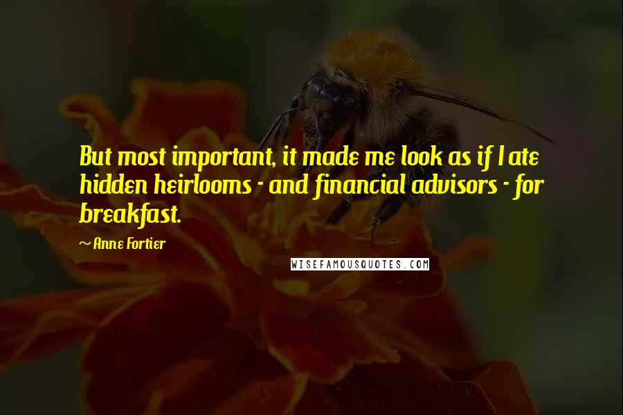 Anne Fortier quotes: But most important, it made me look as if I ate hidden heirlooms - and financial advisors - for breakfast. Anne Fortier quotes: But most important, it made me look as if I ate hidden heirlooms - and financial advisors - for breakfast.