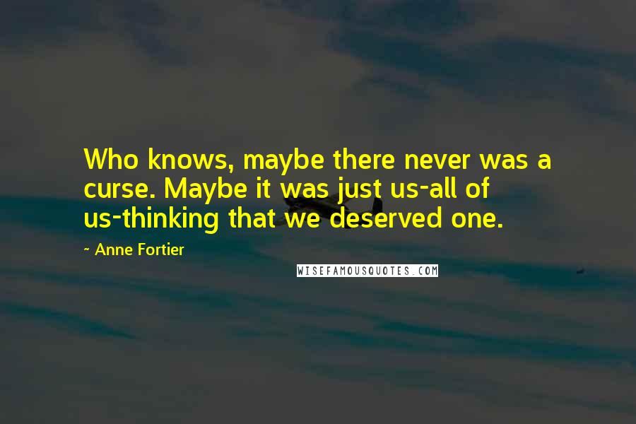 Anne Fortier quotes: Who knows, maybe there never was a curse. Maybe it was just us-all of us-thinking that we deserved one. Anne Fortier quotes: Who knows, maybe there never was a curse. Maybe it was just us-all of us-thinking that we deserved one.
