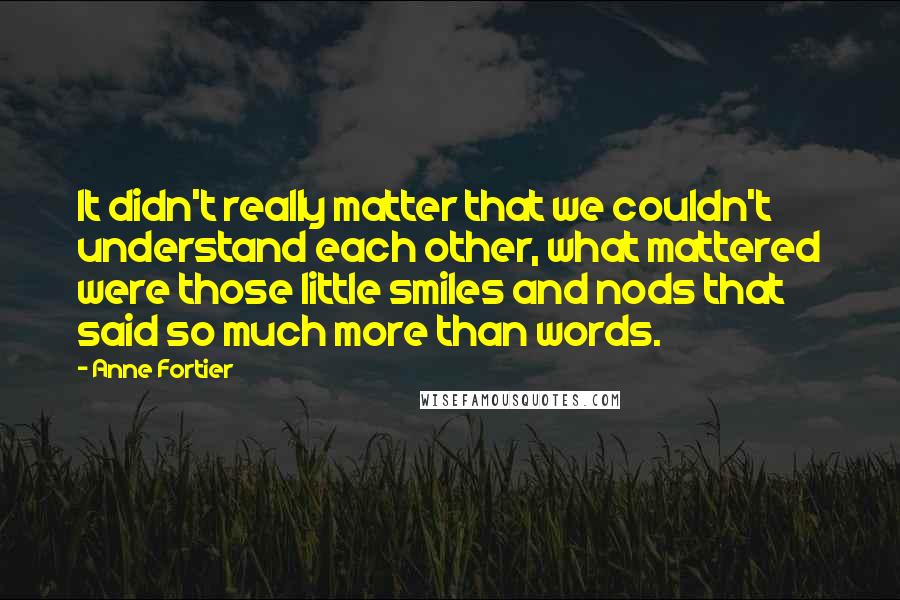Anne Fortier quotes: It didn't really matter that we couldn't understand each other, what mattered were those little smiles and nods that said so much more than words. Anne Fortier quotes: It didn't really matter that we couldn't understand each other, what mattered were those little smiles and nods that said so much more than words.