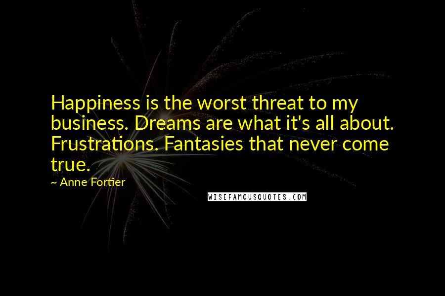 Anne Fortier quotes: Happiness is the worst threat to my business. Dreams are what it's all about. Frustrations. Fantasies that never come true. Anne Fortier quotes: Happiness is the worst threat to my business. Dreams are what it's all about. Frustrations. Fantasies that never come true.