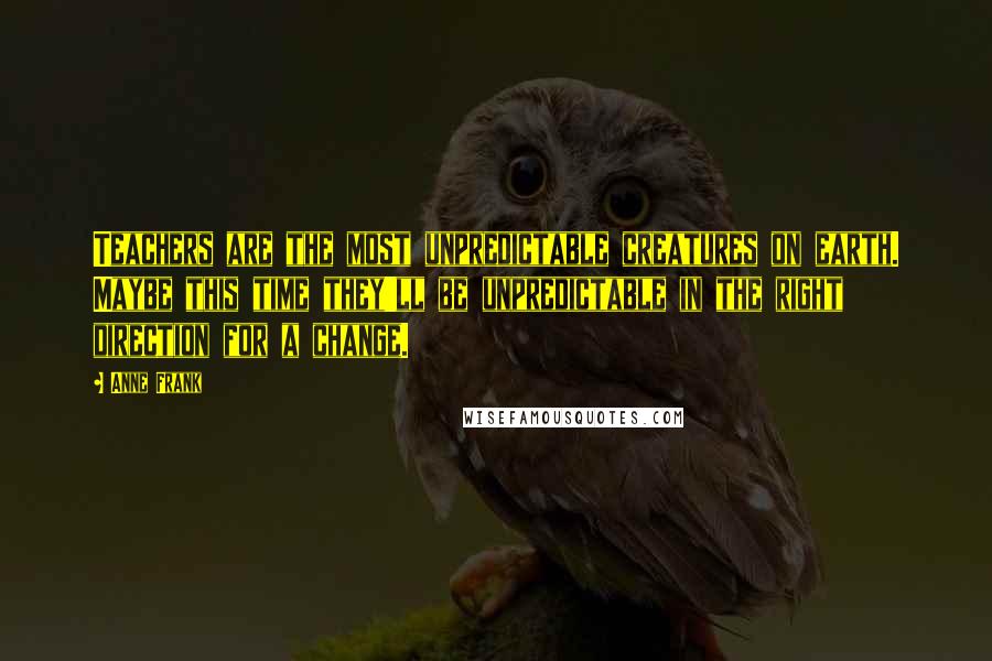 Anne Frank quotes: Teachers are the most unpredictable creatures on earth. Maybe this time they'll be unpredictable in the right direction for a change. Anne Frank quotes: Teachers are the most unpredictable creatures on earth. Maybe this time they'll be unpredictable in the right direction for a change.