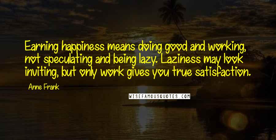 Anne Frank quotes: Earning happiness means doing good and working, not speculating and being lazy. Laziness may look inviting, but only work gives you true satisfaction.