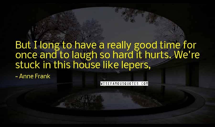 Anne Frank quotes: But I long to have a really good time for once and to laugh so hard it hurts. We're stuck in this house like lepers, Anne Frank quotes: But I long to have a really good time for once and to laugh so hard it hurts. We're stuck in this house like lepers,