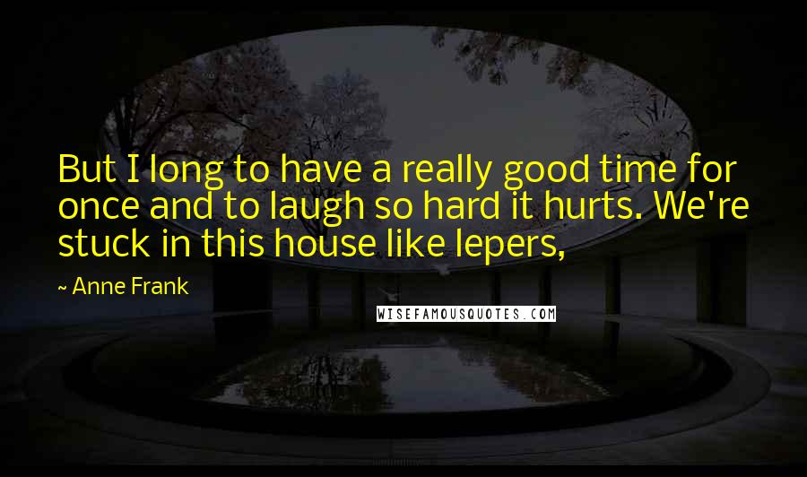 Anne Frank quotes: But I long to have a really good time for once and to laugh so hard it hurts. We're stuck in this house like lepers,