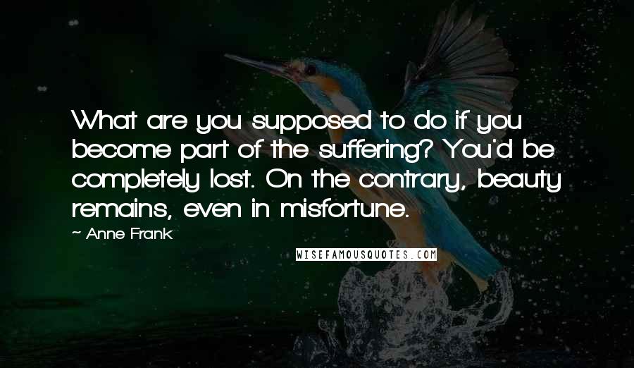 Anne Frank quotes: What are you supposed to do if you become part of the suffering? You'd be completely lost. On the contrary, beauty remains, even in misfortune. Anne Frank quotes: What are you supposed to do if you become part of the suffering? You'd be completely lost. On the contrary, beauty remains, even in misfortune.
