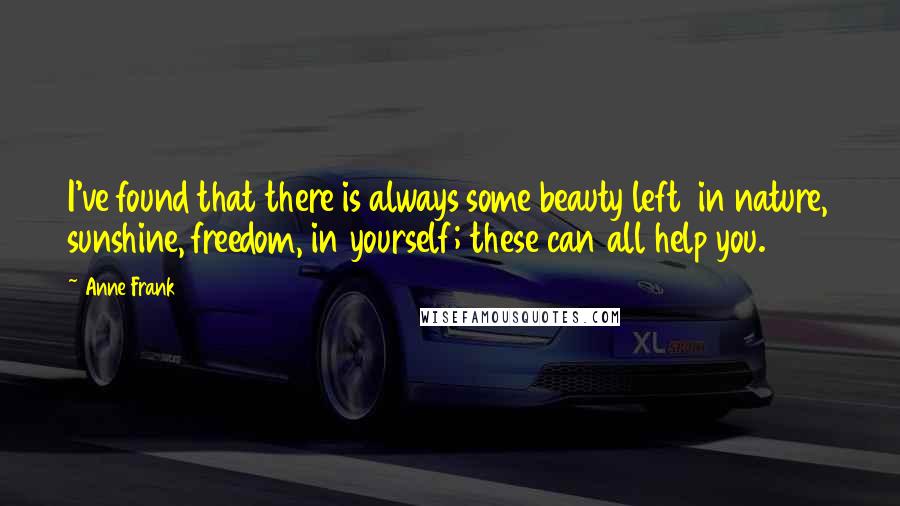 Anne Frank quotes: I've found that there is always some beauty left in nature, sunshine, freedom, in yourself; these can all help you. Anne Frank quotes: I've found that there is always some beauty left in nature, sunshine, freedom, in yourself; these can all help you.