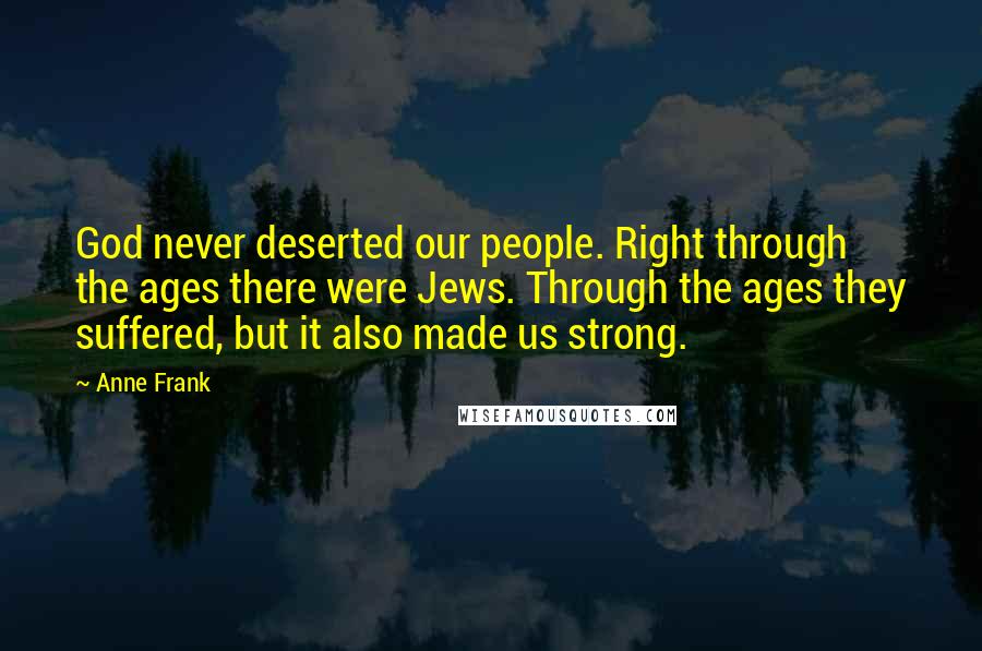 Anne Frank quotes: God never deserted our people. Right through the ages there were Jews. Through the ages they suffered, but it also made us strong. Anne Frank quotes: God never deserted our people. Right through the ages there were Jews. Through the ages they suffered, but it also made us strong.