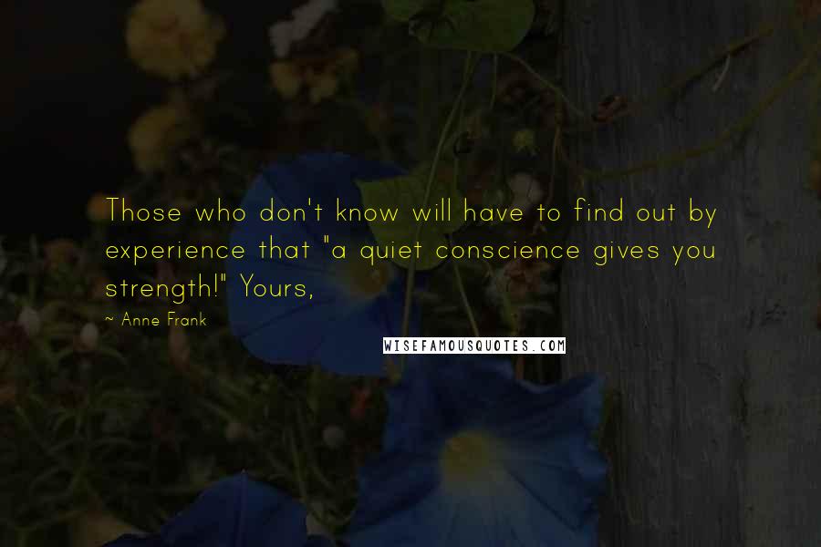 Anne Frank quotes: Those who don't know will have to find out by experience that "a quiet conscience gives you strength!" Yours, Anne Frank quotes: Those who don't know will have to find out by experience that "a quiet conscience gives you strength!" Yours,